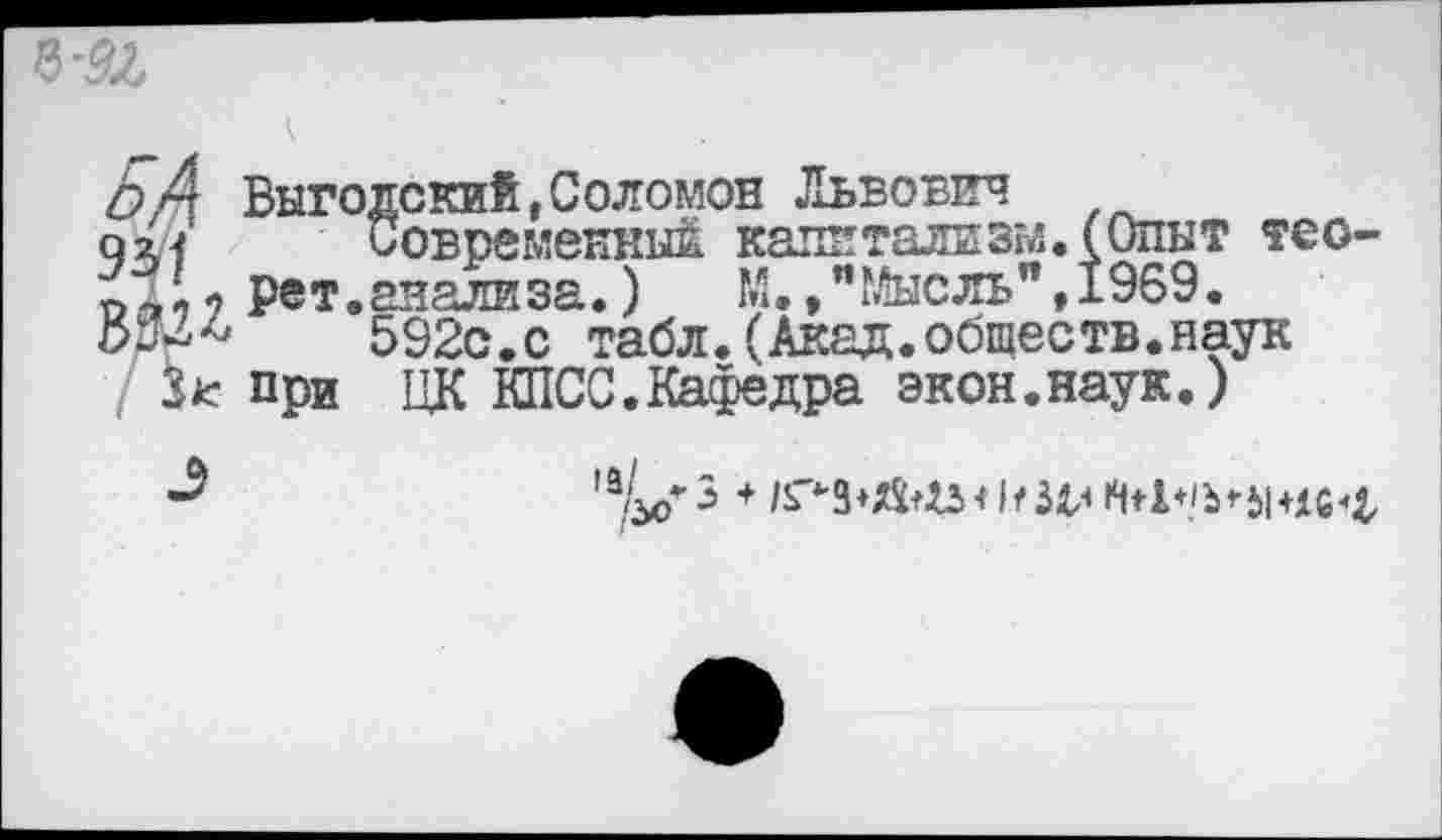 ﻿БА Выгодский,Соломон Львович
92,4	Современный капитализм. (Опыт тео-
ре т. авали за.)	М. ,"Г&сль",1969.
592с.с табл. (Акад.обществ.наук Зк при ЦК КПСС.Кафедра экон.наук.)
,а^*3 *	к Мл 14+1+/Ь*Ы+1С^